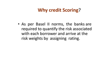 • As per Basel II norms, the banks are
required to quantify the risk associated
with each borrower and arrive at the
risk weights by assigning rating.
Why credit Scoring?
 