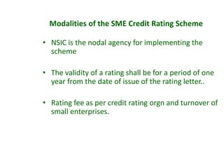 • NSIC is the nodal agency for implementing the
scheme
• The validity of a rating shall be for a period of one
year from the date of issue of the rating letter..
• Rating fee as per credit rating orgn and turnover of
small enterprises.
Modalities of the SME Credit Rating Scheme
 