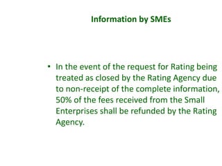 • In the event of the request for Rating being
treated as closed by the Rating Agency due
to non-receipt of the complete information,
50% of the fees received from the Small
Enterprises shall be refunded by the Rating
Agency.
Information by SMEs
 