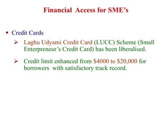  Credit Cards
 Laghu Udyami Credit Card (LUCC) Scheme (Small
Enterpreneur’s Credit Card) has been liberalised.
 Credit limit enhanced from $4000 to $20,000 for
borrowers with satisfactory track record.
Financial Access for SME’s
 