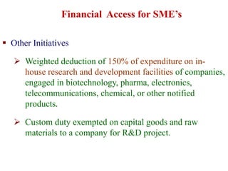  Other Initiatives
 Weighted deduction of 150% of expenditure on in-
house research and development facilities of companies,
engaged in biotechnology, pharma, electronics,
telecommunications, chemical, or other notified
products.
 Custom duty exempted on capital goods and raw
materials to a company for R&D project.
Financial Access for SME’s
 