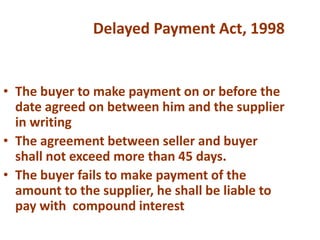 • The buyer to make payment on or before the
date agreed on between him and the supplier
in writing
• The agreement between seller and buyer
shall not exceed more than 45 days.
• The buyer fails to make payment of the
amount to the supplier, he shall be liable to
pay with compound interest
Delayed Payment Act, 1998
 