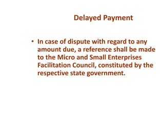 • In case of dispute with regard to any
amount due, a reference shall be made
to the Micro and Small Enterprises
Facilitation Council, constituted by the
respective state government.
Delayed Payment
 