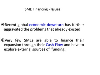 SME Financing - Issues
Recent global economic downturn has further
aggravated the problems that already existed
Very few SMEs are able to finance their
expansion through their Cash Flow and have to
explore external sources of funding.
 