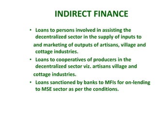 • Loans to persons involved in assisting the
decentralized sector in the supply of inputs to
and marketing of outputs of artisans, village and
cottage industries.
• Loans to cooperatives of producers in the
decentralized sector viz. artisans village and
cottage industries.
• Loans sanctioned by banks to MFIs for on-lending
to MSE sector as per the conditions.
INDIRECT FINANCE
 