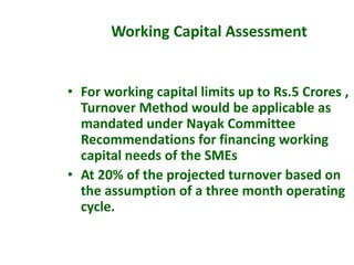 • For working capital limits up to Rs.5 Crores ,
Turnover Method would be applicable as
mandated under Nayak Committee
Recommendations for financing working
capital needs of the SMEs
• At 20% of the projected turnover based on
the assumption of a three month operating
cycle.
Working Capital Assessment
 