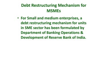 • For Small and medium enterprises, a
debt restructuring mechanism for units
in SME sector has been formulated by
Department of Banking Operations &
Development of Reserve Bank of India.
Debt Restructuring Mechanism for
MSMEs
 