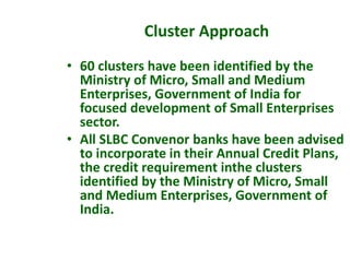 • 60 clusters have been identified by the
Ministry of Micro, Small and Medium
Enterprises, Government of India for
focused development of Small Enterprises
sector.
• All SLBC Convenor banks have been advised
to incorporate in their Annual Credit Plans,
the credit requirement inthe clusters
identified by the Ministry of Micro, Small
and Medium Enterprises, Government of
India.
Cluster Approach
 