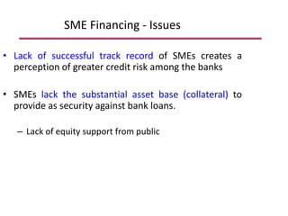 SME Financing - Issues
• Lack of successful track record of SMEs creates a
perception of greater credit risk among the banks
• SMEs lack the substantial asset base (collateral) to
provide as security against bank loans.
– Lack of equity support from public
 