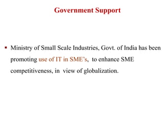  Ministry of Small Scale Industries, Govt. of India has been
promoting use of IT in SME’s, to enhance SME
competitiveness, in view of globalization.
Government Support
 