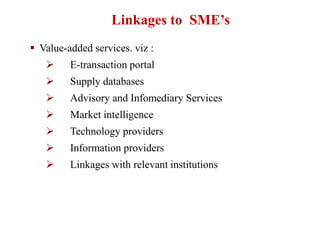  Value-added services. viz :
 E-transaction portal
 Supply databases
 Advisory and Infomediary Services
 Market intelligence
 Technology providers
 Information providers
 Linkages with relevant institutions
Linkages to SME’s
 