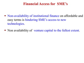  Non-availability of institutional finance on affordable and
easy terms is hindering SME’s access to new
technologies.
 Non availability of venture capital to the fullest extent.
Financial Access for SME’s
 