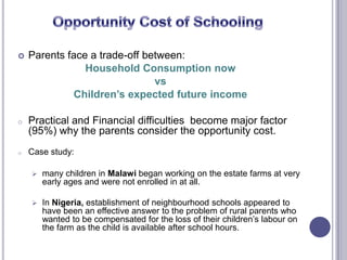  Parents face a trade-off between:
Household Consumption now
vs
Children’s expected future income
o Practical and Financial difficulties become major factor
(95%) why the parents consider the opportunity cost.
o Case study:
 many children in Malawi began working on the estate farms at very
early ages and were not enrolled in at all.
 In Nigeria, establishment of neighbourhood schools appeared to
have been an effective answer to the problem of rural parents who
wanted to be compensated for the loss of their children’s labour on
the farm as the child is available after school hours.
 