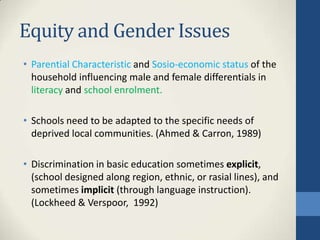 Equity and Gender Issues
• Parential Characteristic and Sosio-economic status of the
household influencing male and female differentials in
literacy and school enrolment.
• Schools need to be adapted to the specific needs of
deprived local communities. (Ahmed & Carron, 1989)
• Discrimination in basic education sometimes explicit,
(school designed along region, ethnic, or rasial lines), and
sometimes implicit (through language instruction).
(Lockheed & Verspoor, 1992)
 