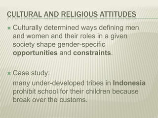 CULTURAL AND RELIGIOUS ATTITUDES
 Culturally determined ways defining men
and women and their roles in a given
society shape gender-specific
opportunities and constraints.
 Case study:
many under-developed tribes in Indonesia
prohibit school for their children because
break over the customs.
 