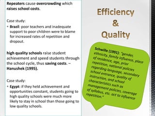 Repeaters cause overcrowding which
raises school costs.
Case study:
 Brazil: poor teachers and inadequate
support to poor children were to blame
for increased rates of repetition and
dropout.
high quality schools raise student
achievement and speed students through
the school cycle, thus saving costs. –
Hanushek (1995).
Case study:
 Egypt: if they held achievement and
opportunities constant, students going to
high quality schools were much more
likely to stay in school than those going to
low quality schools.
 