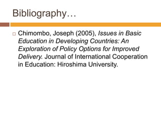 Bibliography…
 Chimombo, Joseph (2005), Issues in Basic
Education in Developing Countries: An
Exploration of Policy Options for Improved
Delivery. Journal of International Cooperation
in Education: Hiroshima University.
 
