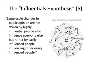 The “Influentials Hypothesis” [5]“Large-scale changes in public opinion are not driven by highly influential people who influence everyone else but rather by easily influenced people influencing other easily influenced people.”