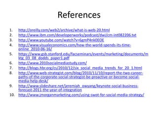 Referenceshttp://oreilly.com/web2/archive/what-is-web-20.htmlhttp://www.ibm.com/developerworks/podcast/dwi/cm-int082206.txthttp://www.youtube.com/watch?v=6gmP4nk0EOEhttp://www.visualeconomics.com/how-the-world-spends-its-time-online_2010-06-16/https://www.gsb.stanford.edu/facseminars/events/marketing/documents/mktg_03_08_dodds_paper1.pdfhttp://www.2010socialmediastudy.com/http://blogs.hbr.org/cs/2010/12/six_social_media_trends_for_20_1.htmlhttp://www.web-strategist.com/blog/2010/11/10/report-the-two-career-paths-of-the-corporate-social-strategist-be-proactive-or-become-social-media-help-desk/http://www.slideshare.net/jeremiah_owyang/keynote-social-business-forecast-2011-the-year-of-integrationhttp://www.jmorganmarketing.com/using-swot-for-social-media-strategy/