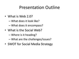 Presentation OutlineWhat is Web 2.0?What does it look like?What does it encompass?What is the Social Web?Where is it heading?What are the challenges/issues?SWOT for Social Media Strategy  