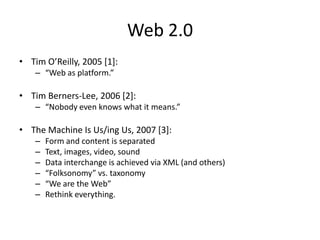 Web 2.0Tim O’Reilly, 2005 [1]:“Web as platform.”Tim Berners-Lee, 2006 [2]:“Nobody even knows what it means.”The Machine Is Us/ing Us, 2007 [3]:Form and content is separatedText, images, video, soundData interchange is achieved via XML (and others)“Folksonomy” vs. taxonomy“We are the Web”Rethink everything.