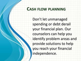 CASH FLOW PLANNING
Don’t let unmanaged
spending or debt derail
your financial plan. Our
counselors can help you
identify problem areas and
provide solutions to help
you reach your financial
independence.
 