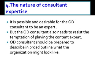 It is possible and desirable for the OD
consultant to be an expert .
 But the OD consultant also needs to resist the
temptation of playing the content expert.
 OD consultant should be prepared to
describe in broad outline what the
organization might look like.
 