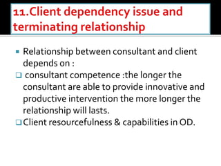  Relationship between consultant and client
depends on :
 consultant competence :the longer the
consultant are able to provide innovative and
productive intervention the more longer the
relationship will lasts.
Client resourcefulness & capabilities in OD.
 