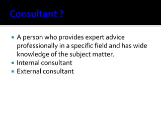  A person who provides expert advice
professionally in a specific field and has wide
knowledge of the subject matter.
 Internal consultant
 External consultant
 