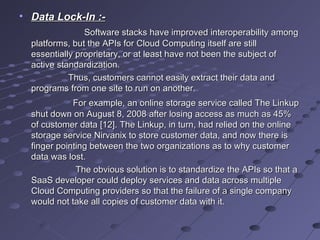 Data Lock-In :- Software stacks have improved interoperability among platforms, but the APIs for Cloud Computing itself are still essentially proprietary, or at least have not been the subject of active standardization.  Thus, customers cannot easily extract their data and programs from one site to run on another. For example, an online storage service called The Linkup shut down on August 8, 2008 after losing access as much as 45% of customer data [12]. The Linkup, in turn, had relied on the online storage service Nirvanix to store customer data, and now there is finger pointing between the two organizations as to why customer data was lost. The obvious solution is to standardize the APIs so that a SaaS developer could deploy services and data across multiple Cloud Computing providers so that the failure of a single company would not take all copies of customer data with it. 