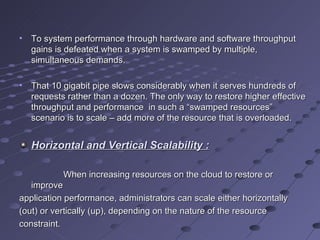 To system performance through hardware and software throughput gains is defeated when a system is swamped by multiple, simultaneous demands.  That 10 gigabit pipe slows considerably when it serves hundreds of requests rather than a dozen. The only way to restore higher effective throughput and performance  in such a “swamped resources” scenario is to scale – add more of the resource that is overloaded. Horizontal and Vertical Scalability : When increasing resources on the cloud to restore or improve application performance, administrators can scale either horizontally (out) or vertically (up), depending on the nature of the resource constraint. 