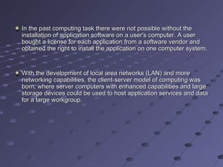 In the past computing task there were not possible without the installation of application software on a user's computer. A user bought a license for each application from a software vendor and obtained the right to install the application on one computer system. With the development of local area networks (LAN) and more networking capabilities, the client-server model of computing was born, where server computers with enhanced capabilities and large storage devices could be used to host application services and data for a large workgroup.  