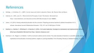 References
 Aldridge, J., & Goldman, R. L. (2007). Current issues and trends in education. Boston, MA: Pearson/Allyn and Bacon.
 Anderson, M. (2016, June 21). Where Are All the Principals of Color? The Atlantic. Retrieved from
https://www.theatlantic.com/education/archive/2016/06/principals-of-color/488006/.
 Jones, J. R. (2015). Infusing multicultural education into the curriculum: Preparing pre-service teachers to address homophobia in K-12
schools. International Journal of Multicultural Education, 17(3), 107. doi:10.18251/ijme.v17i3.934
 Glatthorn, A., Boschee, F., Whitehead, B., & Boschee, B. (2016). Curriculum leadership: Strategies for development and implementation (4th ed.).
[Vital Source Bookshelf]. Retrieved from https://phoenix.vitalsource.com/
 Hutchison, C. B., Wiggan, G., & Starker, T. (2014). Curriculum violence and its reverse: The under-education of teachers in a pluralistic society and its
implications for the education of minority students. Insights on Learning Disabilities: From Prevailing Theories to Validated Practices, 11(1), 85.
 