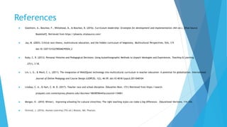 References
 Glatthorn, A., Boschee, F., Whitehead, B., & Boschee, B. (2016). Curriculum leadership: Strategies for development and implementation (4th ed.). [Vital Source
Bookshelf]. Retrieved from https://phoenix.vitalsource.com/
 Jay, M. (2003). Critical race theory, multicultural education, and the hidden curriculum of hegemony. Multicultural Perspectives, 5(4), 3-9.
doi:10.1207/S15327892MCP0504_2
 Kuby, C. R. (2013). Personal Histories and Pedagogical Decisions: Using Autoethnographic Methods to Unpack Ideologies and Experiences. Teaching & Learning,
27(1), 3-18.
 Lin, L. G., & Ward, C. L. (2011). The integration of Web2Quest technology into multicultural curriculum in teacher education: A potential for globalization. International
Journal of Online Pedagogy and Course Design (IJOPCD), 1(2), 46-59. doi:10.4018/ijopcd.2011040104
 Lindsay, C. A., & Hart, C. M. D. (2017). Teacher race and school discipline. Education Next, 17(1) Retrieved from https://search-
proquest.com.contentproxy.phoenix.edu/docview/1865859644?accountid=134061
 Morgan, H. (2010, Winter). Improving schooling for cultural minorities: The right teaching styles can make a big difference. Educational Horizons, 114-120.
 Ormrod, J. (2016). Human Learning (7th ed.) Boston, MA: Pearson.
 