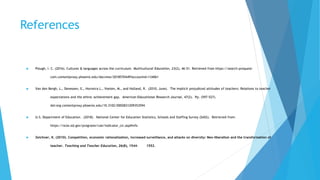 References
 Plough, I. C. (2016). Cultures & languages across the curriculum. Multicultural Education, 23(2), 46-51. Retrieved from https://search-proquest-
com.contentproxy.phoenix.edu/docview/2018570449?accountid=134061
 Van den Bergh, L., Denessen, E., Hornstra L., Voeten, M., and Holland, R. (2010, June). The implicit prejudiced attitudes of teachers: Relations to teacher
expectations and the ethnic achievement gap. American Educational Research Journal, 47(2). Pp. (597-527).
doi:org.contentproxy.phoenix.edu/10.3102/0002831209353594
 U.S. Department of Education. (2018). National Center for Education Statistics, Schools and Staffing Survey (SASS). Retrieved from:
https://nces.ed.gov/programs/coe/indicator_clr.asp#info
 Zeichner, K. (2010). Competition, economic rationalization, increased surveillance, and attacks on diversity: Neo-liberalism and the transformation of
teacher. Teaching and Teacher Education, 26(8), 1544- 1552.
 