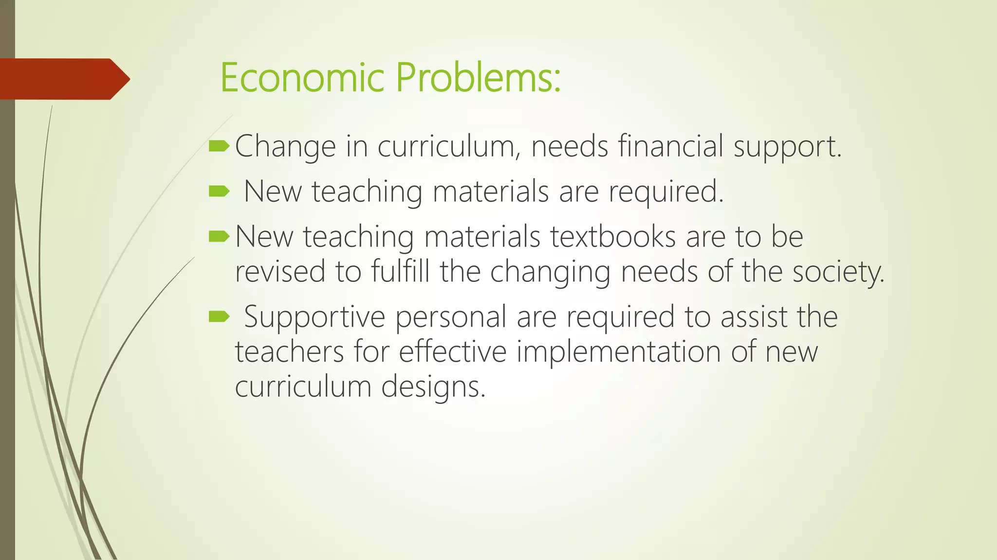 Economic Problems:
Change in curriculum, needs financial support.
 New teaching materials are required.
New teaching materials textbooks are to be
revised to fulfill the changing needs of the society.
 Supportive personal are required to assist the
teachers for effective implementation of new
curriculum designs.
 