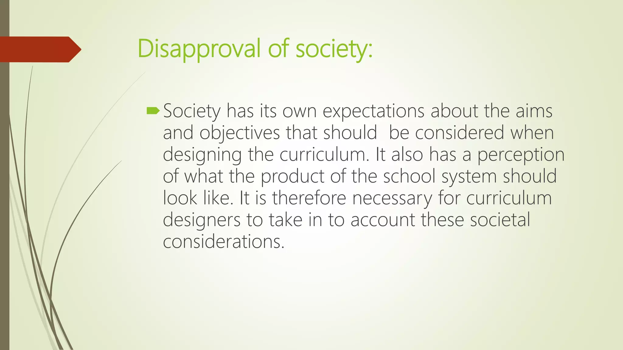 Disapproval of society:
Society has its own expectations about the aims
and objectives that should be considered when
designing the curriculum. It also has a perception
of what the product of the school system should
look like. It is therefore necessary for curriculum
designers to take in to account these societal
considerations.
 