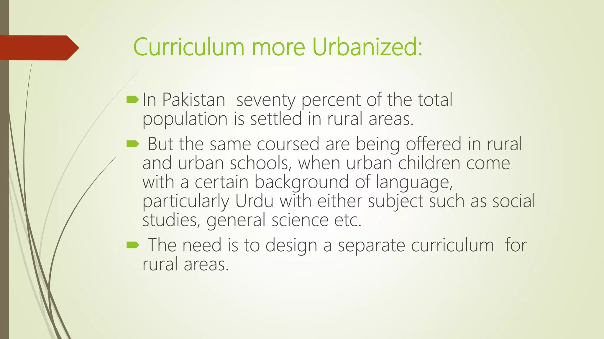 Curriculum more Urbanized:
In Pakistan seventy percent of the total
population is settled in rural areas.
 But the same coursed are being offered in rural
and urban schools, when urban children come
with a certain background of language,
particularly Urdu with either subject such as social
studies, general science etc.
 The need is to design a separate curriculum for
rural areas.
 
