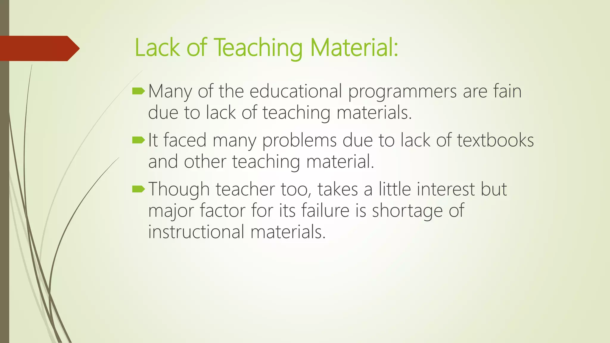 Lack of Teaching Material:
Many of the educational programmers are fain
due to lack of teaching materials.
It faced many problems due to lack of textbooks
and other teaching material.
Though teacher too, takes a little interest but
major factor for its failure is shortage of
instructional materials.
 