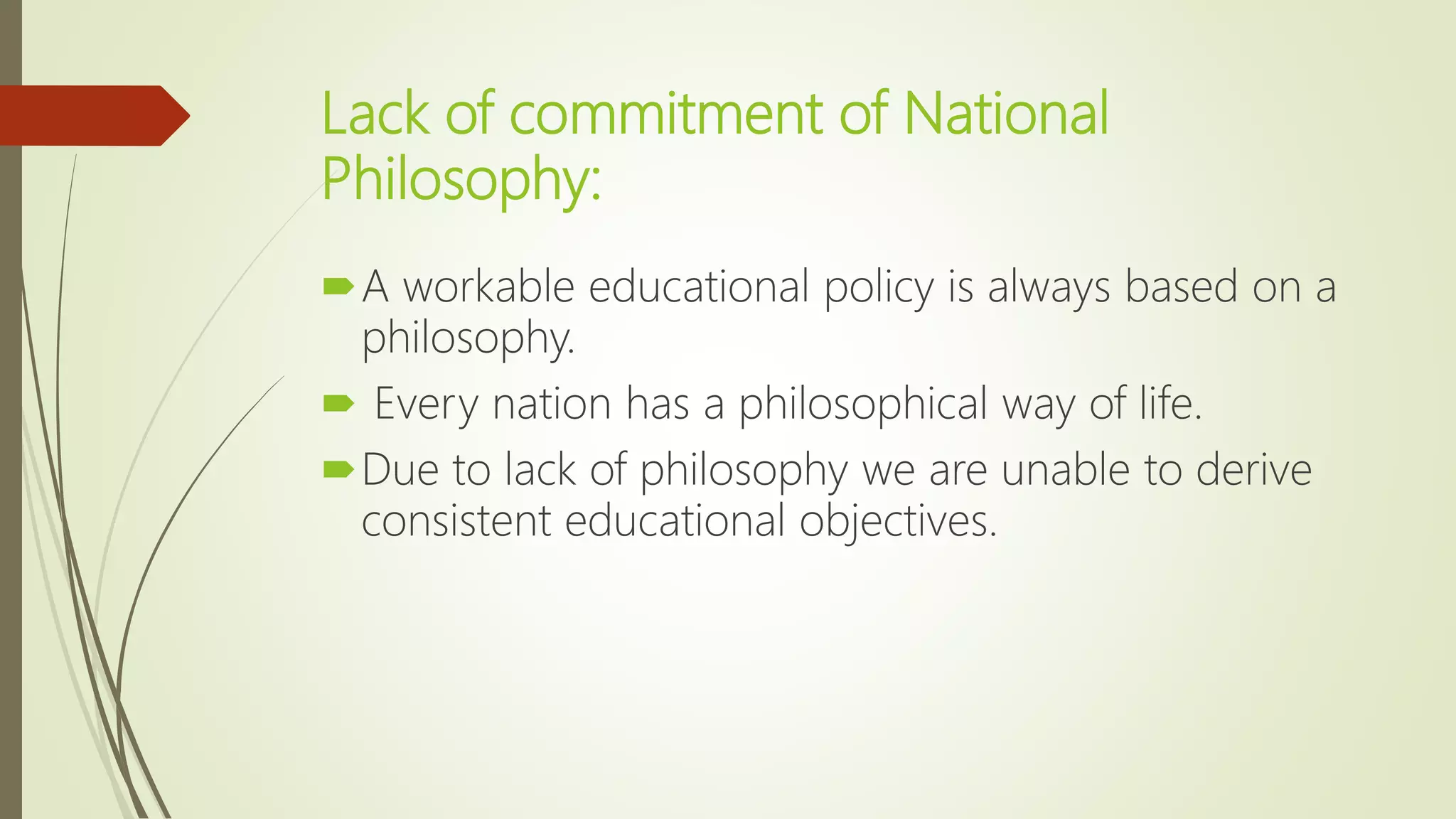 Lack of commitment of National
Philosophy:
A workable educational policy is always based on a
philosophy.
 Every nation has a philosophical way of life.
Due to lack of philosophy we are unable to derive
consistent educational objectives.
 