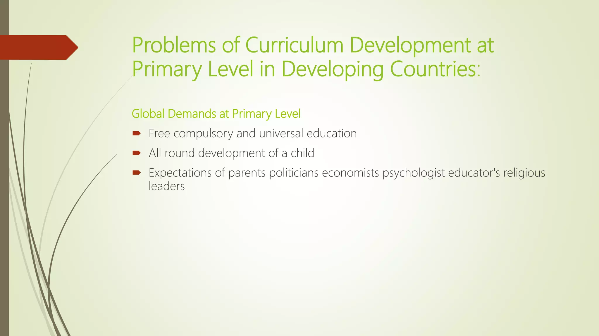 Problems of Curriculum Development at
Primary Level in Developing Countries:
Global Demands at Primary Level
 Free compulsory and universal education
 All round development of a child
 Expectations of parents politicians economists psychologist educator's religious
leaders
 