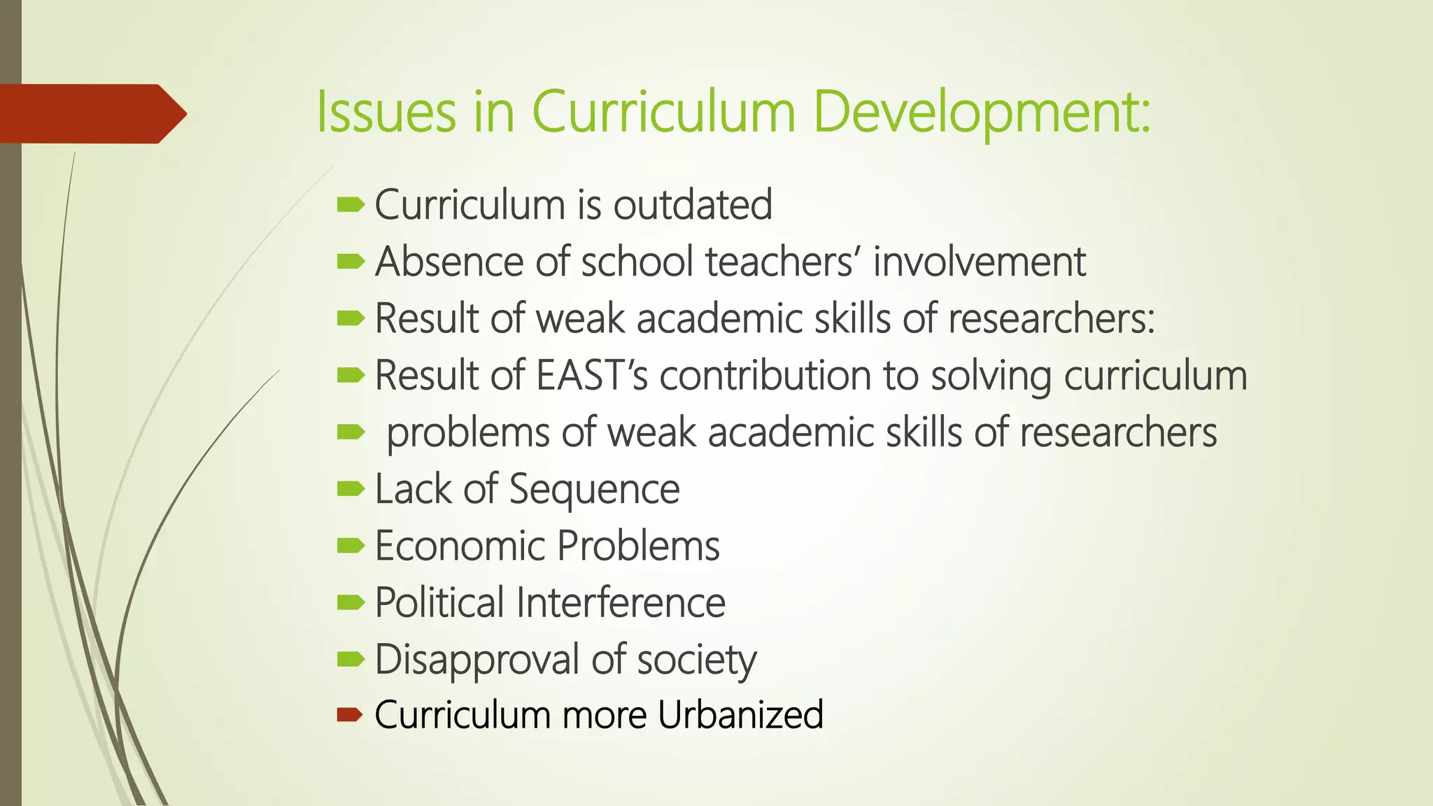 Issues in Curriculum Development:
Curriculum is outdated
Absence of school teachers’ involvement
Result of weak academic skills of researchers:
Result of EAST’s contribution to solving curriculum
 problems of weak academic skills of researchers
Lack of Sequence
Economic Problems
Political Interference
Disapproval of society
 Curriculum more Urbanized
 