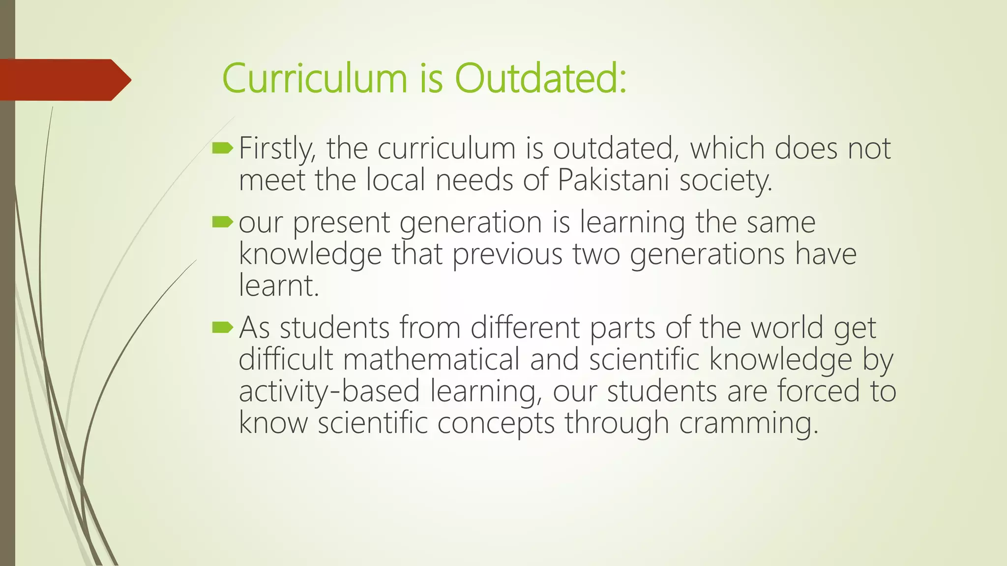 Curriculum is Outdated:
Firstly, the curriculum is outdated, which does not
meet the local needs of Pakistani society.
our present generation is learning the same
knowledge that previous two generations have
learnt.
As students from different parts of the world get
difficult mathematical and scientific knowledge by
activity-based learning, our students are forced to
know scientific concepts through cramming.
 