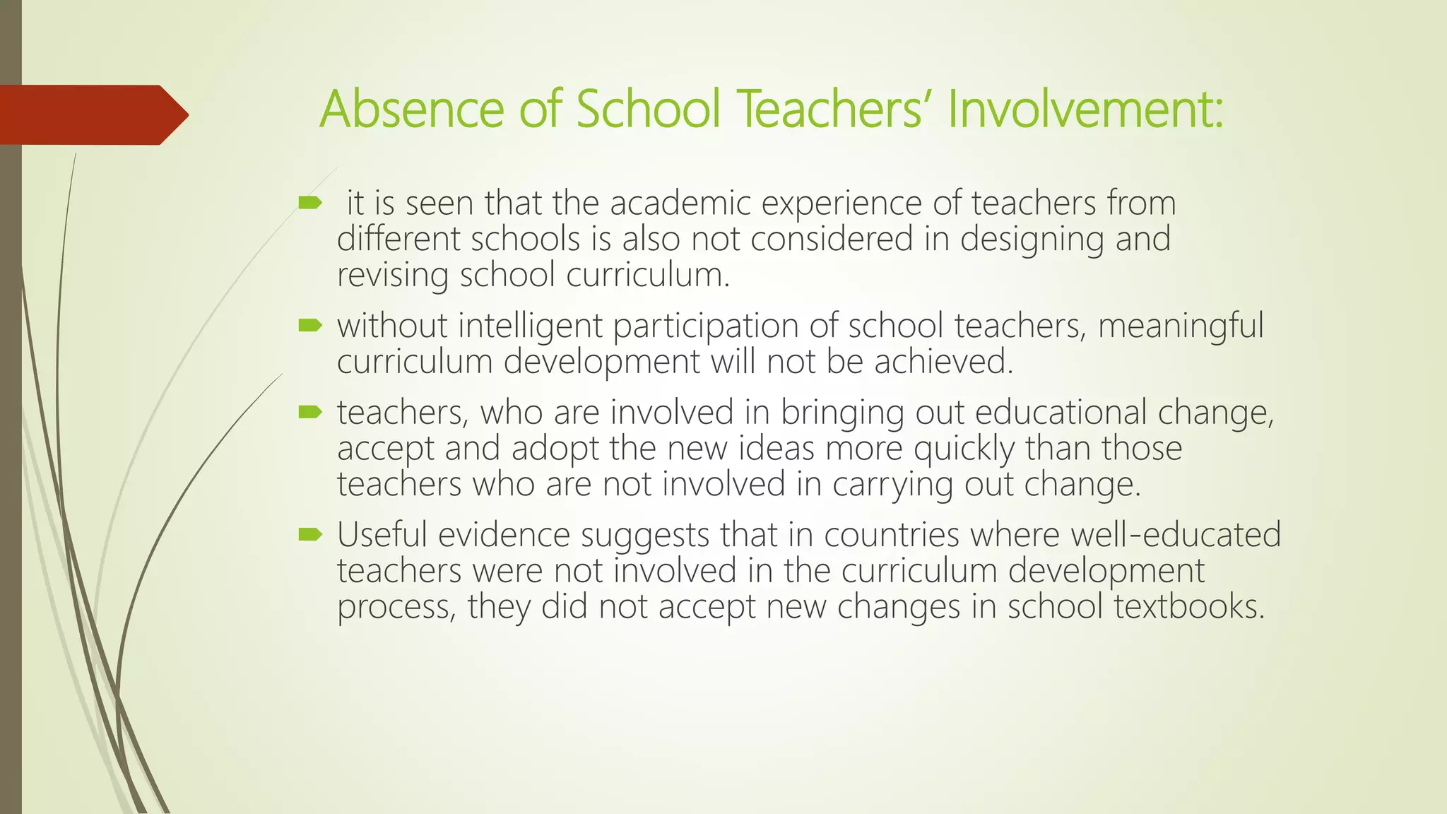 Absence of School Teachers’ Involvement:
 it is seen that the academic experience of teachers from
different schools is also not considered in designing and
revising school curriculum.
 without intelligent participation of school teachers, meaningful
curriculum development will not be achieved.
 teachers, who are involved in bringing out educational change,
accept and adopt the new ideas more quickly than those
teachers who are not involved in carrying out change.
 Useful evidence suggests that in countries where well-educated
teachers were not involved in the curriculum development
process, they did not accept new changes in school textbooks.
 