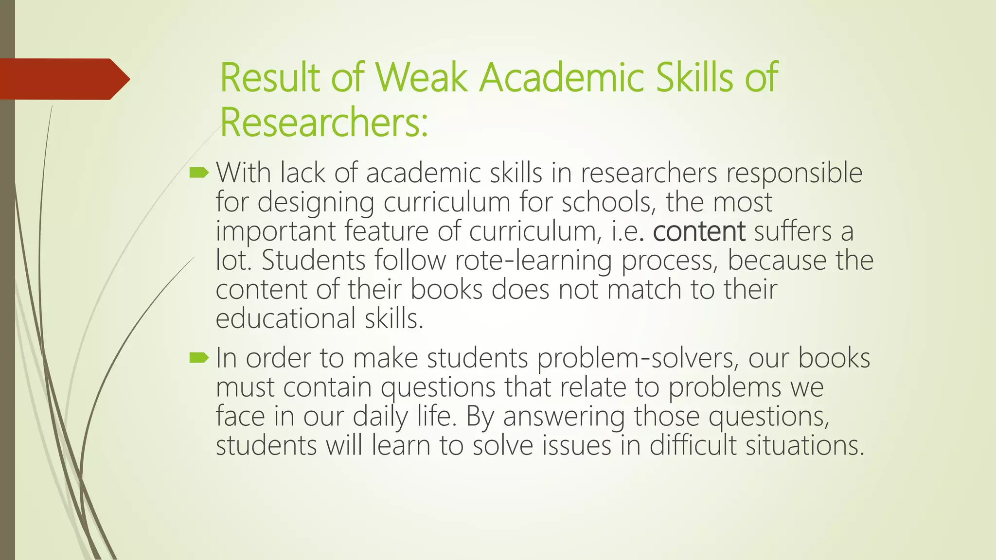 Result of Weak Academic Skills of
Researchers:
With lack of academic skills in researchers responsible
for designing curriculum for schools, the most
important feature of curriculum, i.e. content suffers a
lot. Students follow rote-learning process, because the
content of their books does not match to their
educational skills.
In order to make students problem-solvers, our books
must contain questions that relate to problems we
face in our daily life. By answering those questions,
students will learn to solve issues in difficult situations.
 