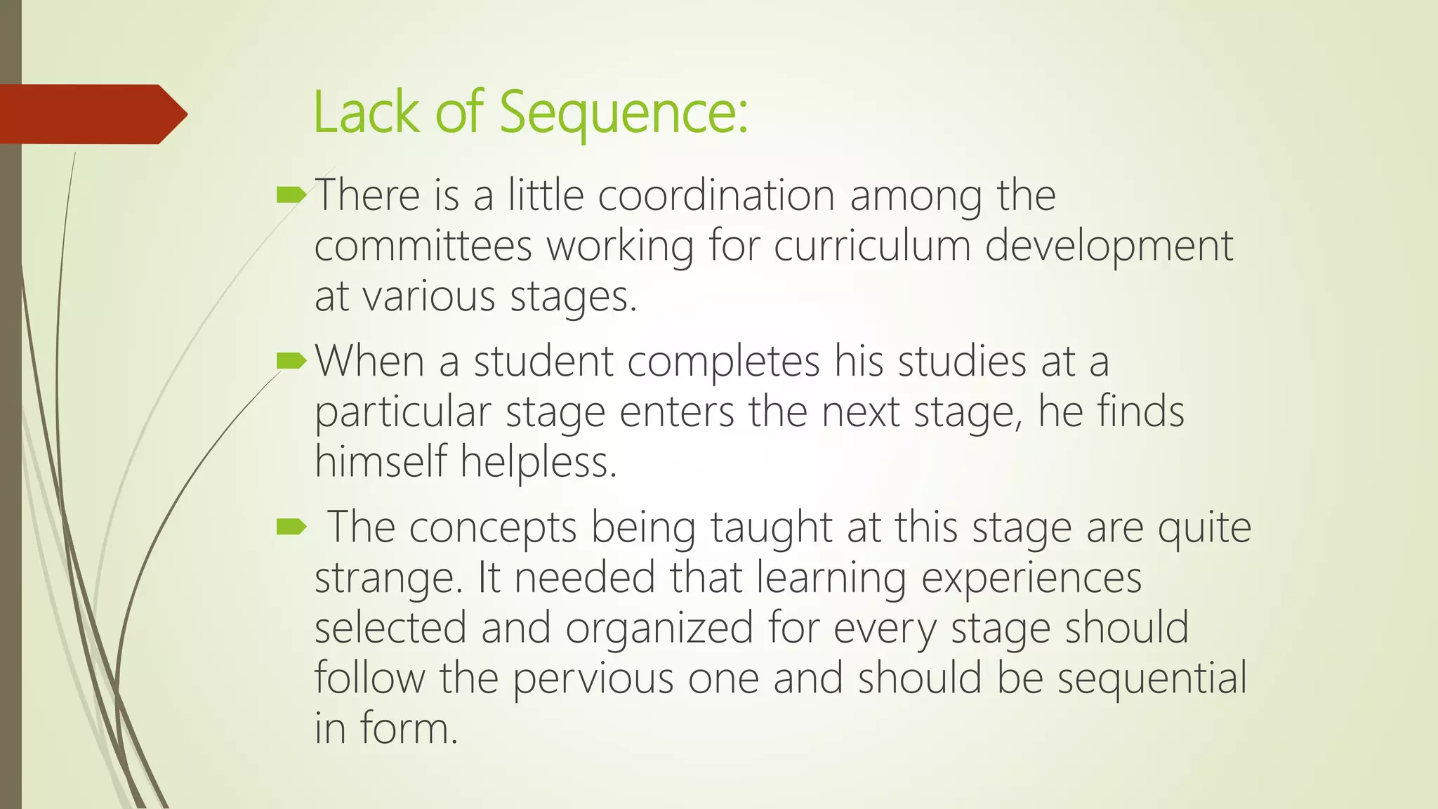 Lack of Sequence:
There is a little coordination among the
committees working for curriculum development
at various stages.
When a student completes his studies at a
particular stage enters the next stage, he finds
himself helpless.
 The concepts being taught at this stage are quite
strange. It needed that learning experiences
selected and organized for every stage should
follow the pervious one and should be sequential
in form.
 