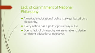 Lack of commitment of National
Philosophy:
A workable educational policy is always based on a
philosophy.
 Every nation has a philosophical way of life.
Due to lack of philosophy we are unable to derive
consistent educational objectives.
 