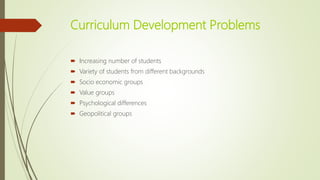 Curriculum Development Problems
 Increasing number of students
 Variety of students from different backgrounds
 Socio economic groups
 Value groups
 Psychological differences
 Geopolitical groups
 