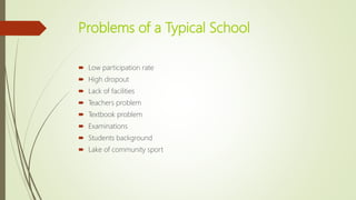 Problems of a Typical School
 Low participation rate
 High dropout
 Lack of facilities
 Teachers problem
 Textbook problem
 Examinations
 Students background
 Lake of community sport
 