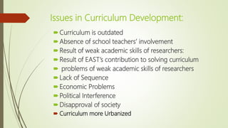 Issues in Curriculum Development:
Curriculum is outdated
Absence of school teachers’ involvement
Result of weak academic skills of researchers:
Result of EAST’s contribution to solving curriculum
 problems of weak academic skills of researchers
Lack of Sequence
Economic Problems
Political Interference
Disapproval of society
 Curriculum more Urbanized
 